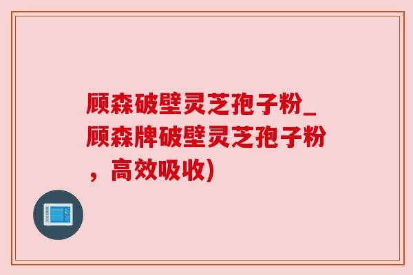 顾森破壁灵芝孢子粉_顾森牌破壁灵芝孢子粉,高效吸收) 顾森破壁灵芝孢子粉_顾森牌破壁灵芝孢子粉,高效吸收)