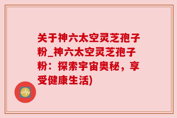 关于神六太空灵芝孢子粉_神六太空灵芝孢子粉：探索宇宙奥秘，享受健康生活)