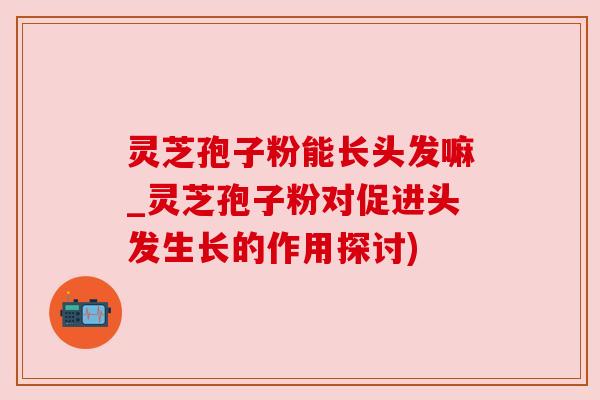 灵芝孢子粉能长头发嘛_灵芝孢子粉对促进头发生长的作用探讨)