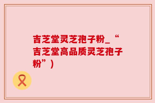 吉芝堂灵芝孢子粉_“吉芝堂高品质灵芝孢子粉”) 吉芝堂灵芝孢子粉_“吉芝堂高品质灵芝孢子粉”)