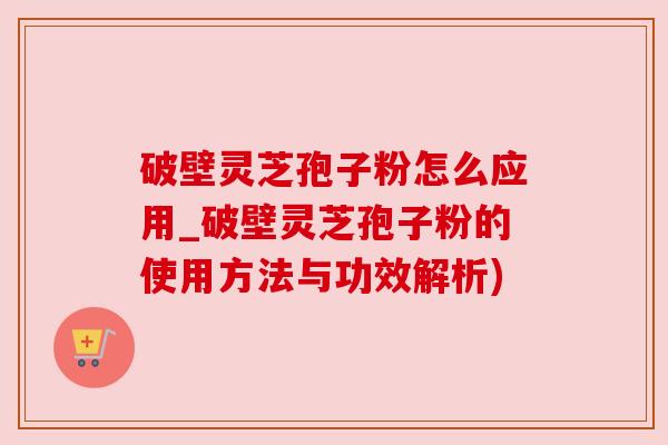 破壁灵芝孢子粉怎么应用_破壁灵芝孢子粉的使用方法与功效解析)