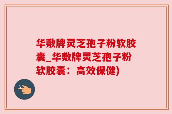 华敷牌灵芝孢子粉软胶囊_华敷牌灵芝孢子粉软胶囊：高效保健)