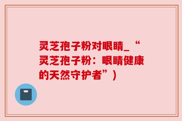 灵芝孢子粉对眼睛_“灵芝孢子粉:眼睛健康的天然守护者”) 灵芝孢子粉对眼睛_“灵芝孢子粉:眼睛健康的天然守护者”)