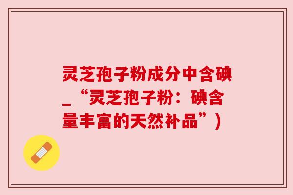 灵芝孢子粉成分中含碘_“灵芝孢子粉:碘含量丰富的天然补品”) 灵芝孢子粉成分中含碘_“灵芝孢子粉:碘含量丰富的天然补品”)