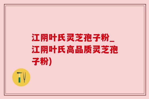 江阴叶氏灵芝孢子粉_江阴叶氏高品质灵芝孢子粉) 江阴叶氏灵芝孢子粉_江阴叶氏高品质灵芝孢子粉)