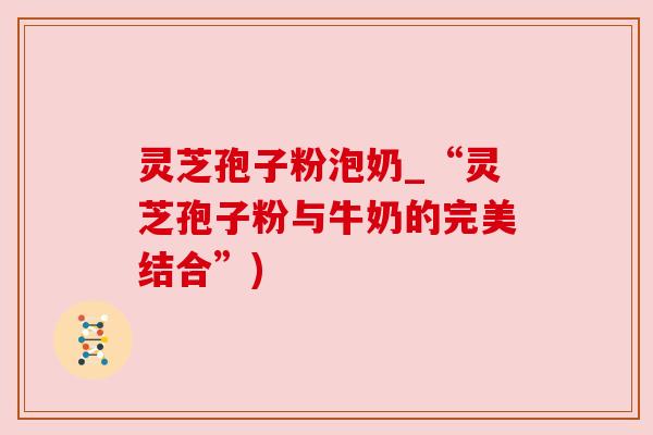 灵芝孢子粉泡奶_“灵芝孢子粉与牛奶的完美结合”) 灵芝孢子粉泡奶_“灵芝孢子粉与牛奶的完美结合”)