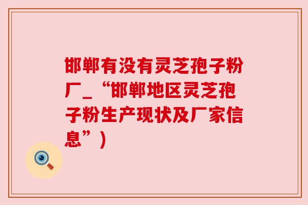 邯郸有没有灵芝孢子粉厂_“邯郸地区灵芝孢子粉生产现状及厂家信息”)