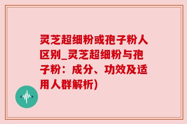 灵芝超细粉或孢子粉人区别_灵芝超细粉与孢子粉:成分、功效及适用人群解析) 灵芝超细粉或孢子粉人区别_灵芝超细粉与孢子粉:成分、功效及适用人群解析)