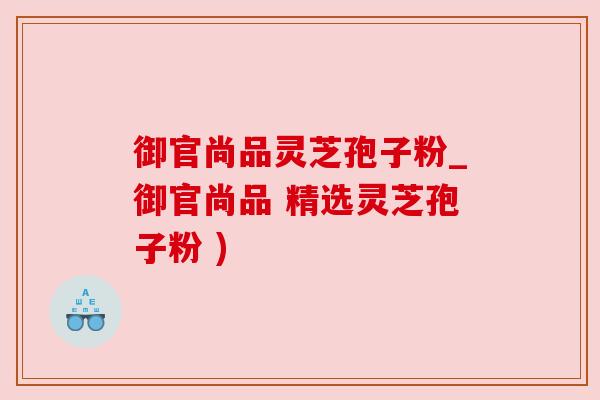 御官尚品灵芝孢子粉_御官尚品 精选灵芝孢子粉 )
