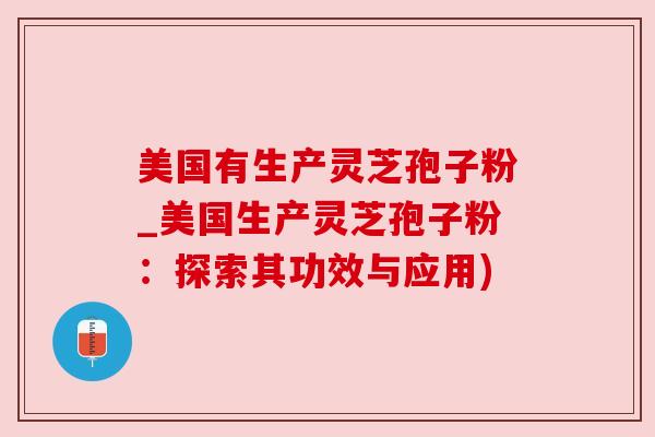 美国有生产灵芝孢子粉_美国生产灵芝孢子粉:探索其功效与应用) 美国有生产灵芝孢子粉_美国生产灵芝孢子粉:探索其功效与应用)