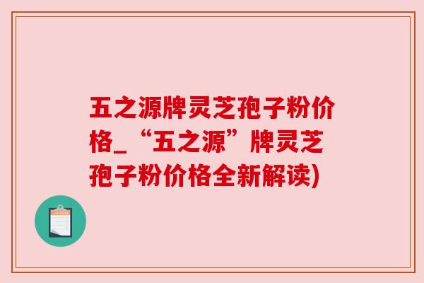 五之源牌灵芝孢子粉价格_“五之源”牌灵芝孢子粉价格全新解读) 五之源牌灵芝孢子粉价格_“五之源”牌灵芝孢子粉价格全新解读)