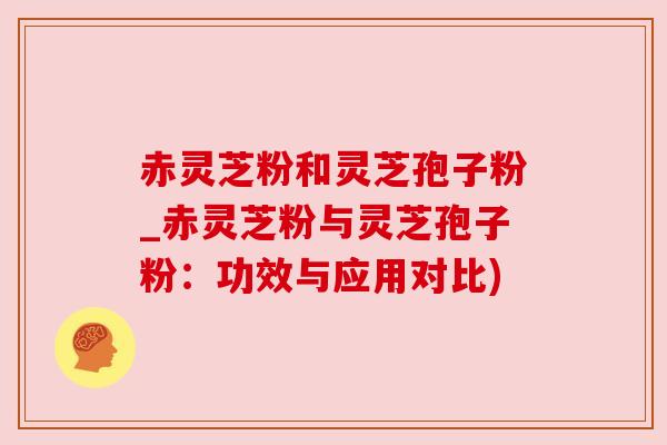 赤灵芝粉和灵芝孢子粉_赤灵芝粉与灵芝孢子粉:功效与应用对比) 赤灵芝粉和灵芝孢子粉_赤灵芝粉与灵芝孢子粉:功效与应用对比)