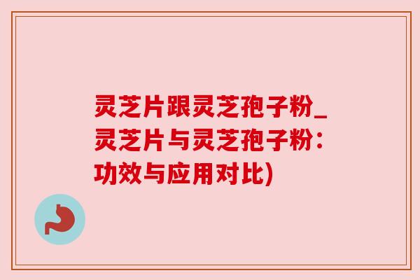 灵芝片跟灵芝孢子粉_灵芝片与灵芝孢子粉:功效与应用对比) 灵芝片跟灵芝孢子粉_灵芝片与灵芝孢子粉:功效与应用对比)