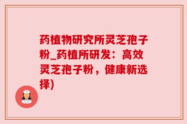 药植物研究所灵芝孢子粉_药植所研发:高效灵芝孢子粉,健康新选择) 药植物研究所灵芝孢子粉_药植所研发:高效灵芝孢子粉,健康新选择)