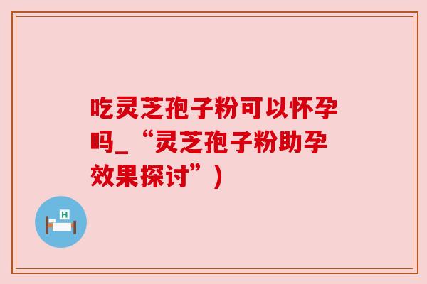 吃灵芝孢子粉可以怀孕吗_“灵芝孢子粉助孕效果探讨”) 吃灵芝孢子粉可以怀孕吗_“灵芝孢子粉助孕效果探讨”)