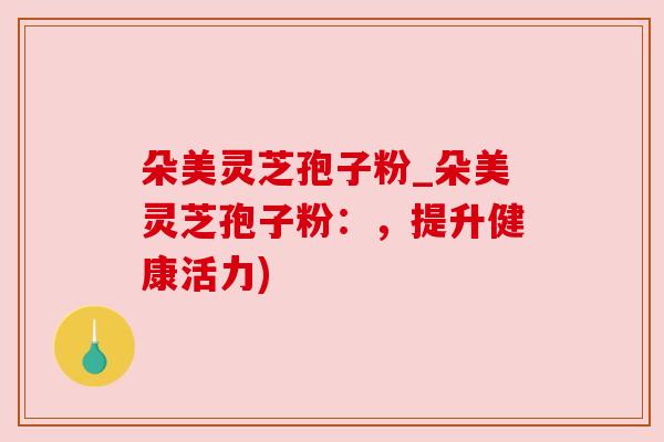 朵美灵芝孢子粉_朵美灵芝孢子粉：，提升健康活力)