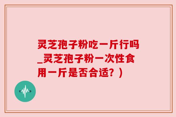 灵芝孢子粉吃一斤行吗_灵芝孢子粉一次性食用一斤是否合适?) 灵芝孢子粉吃一斤行吗_灵芝孢子粉一次性食用一斤是否合适?)