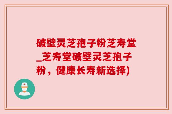 破壁灵芝孢子粉芝寿堂_芝寿堂破壁灵芝孢子粉,健康长寿新选择) 破壁灵芝孢子粉芝寿堂_芝寿堂破壁灵芝孢子粉,健康长寿新选择)