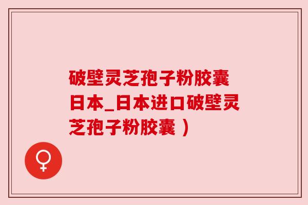 破壁灵芝孢子粉胶囊 日本_日本进口破壁灵芝孢子粉胶囊 ) 破壁灵芝孢子粉胶囊 日本_日本进口破壁灵芝孢子粉胶囊 )