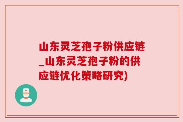 山东灵芝孢子粉供应链_山东灵芝孢子粉的供应链优化策略研究) 山东灵芝孢子粉供应链_山东灵芝孢子粉的供应链优化策略研究)
