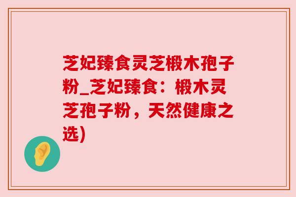 芝妃臻食灵芝椴木孢子粉_芝妃臻食:椴木灵芝孢子粉,天然健康之选) 芝妃臻食灵芝椴木孢子粉_芝妃臻食:椴木灵芝孢子粉,天然健康之选)