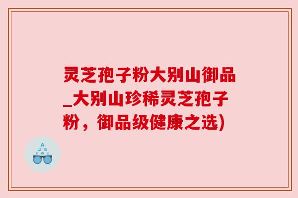 灵芝孢子粉大别山御品_大别山珍稀灵芝孢子粉,御品级健康之选) 灵芝孢子粉大别山御品_大别山珍稀灵芝孢子粉,御品级健康之选)