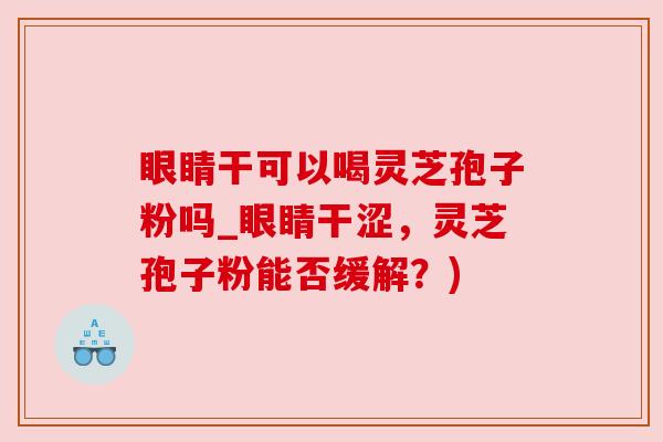 眼睛干可以喝灵芝孢子粉吗_眼睛干涩,灵芝孢子粉能否缓解?) 眼睛干可以喝灵芝孢子粉吗_眼睛干涩,灵芝孢子粉能否缓解?)