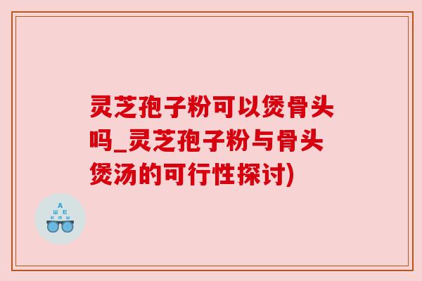 灵芝孢子粉可以煲骨头吗_灵芝孢子粉与骨头煲汤的可行性探讨) 灵芝孢子粉可以煲骨头吗_灵芝孢子粉与骨头煲汤的可行性探讨)