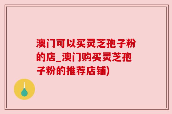 澳门可以买灵芝孢子粉的店_澳门购买灵芝孢子粉的推荐店铺) 澳门可以买灵芝孢子粉的店_澳门购买灵芝孢子粉的推荐店铺)