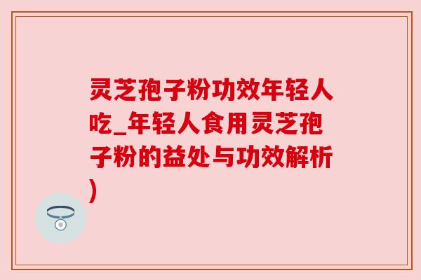 灵芝孢子粉功效年轻人吃_年轻人食用灵芝孢子粉的益处与功效解析)