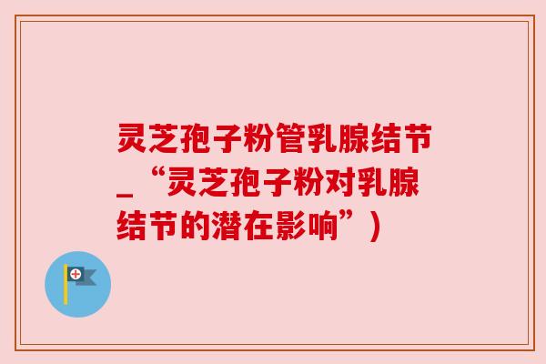 灵芝孢子粉管乳腺结节_“灵芝孢子粉对乳腺结节的潜在影响”)