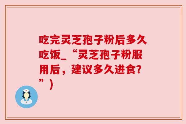 吃完灵芝孢子粉后多久吃饭_“灵芝孢子粉服用后,建议多久进食?”) 吃完灵芝孢子粉后多久吃饭_“灵芝孢子粉服用后,建议多久进食?”)