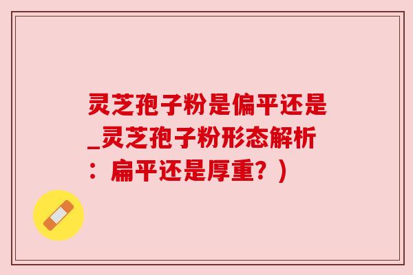 灵芝孢子粉是偏平还是_灵芝孢子粉形态解析：扁平还是厚重？)