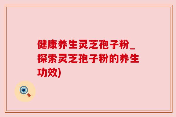健康养生灵芝孢子粉_探索灵芝孢子粉的养生功效)