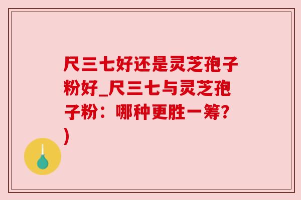 尺三七好还是灵芝孢子粉好_尺三七与灵芝孢子粉:哪种更胜一筹?) 尺三七好还是灵芝孢子粉好_尺三七与灵芝孢子粉:哪种更胜一筹?)