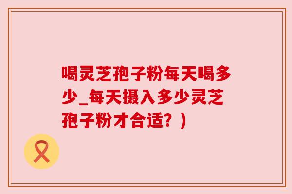 喝灵芝孢子粉每天喝多少_每天摄入多少灵芝孢子粉才合适?) 喝灵芝孢子粉每天喝多少_每天摄入多少灵芝孢子粉才合适?)