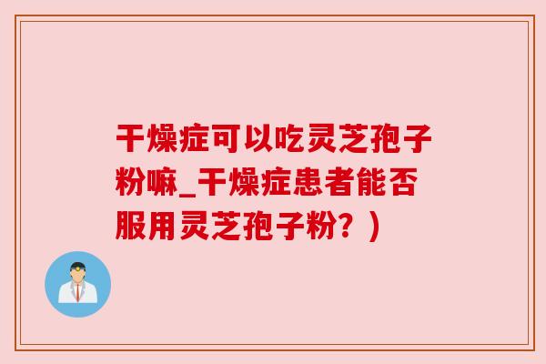 干燥症可以吃灵芝孢子粉嘛_干燥症患者能否服用灵芝孢子粉？)