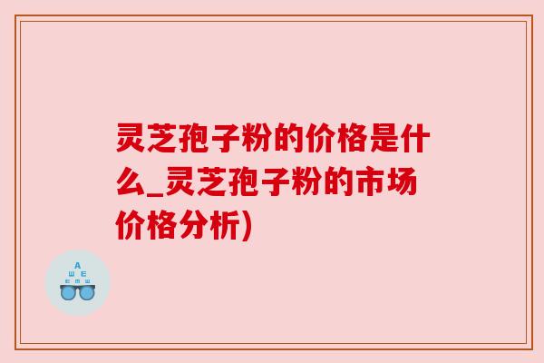 灵芝孢子粉的价格是什么_灵芝孢子粉的市场价格分析)