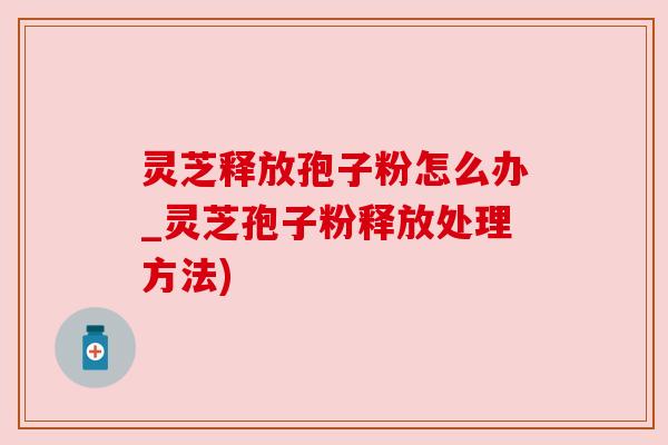 灵芝释放孢子粉怎么办_灵芝孢子粉释放处理方法)