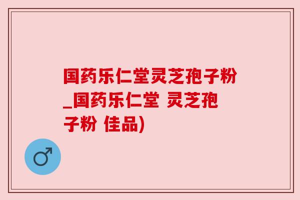 国药乐仁堂灵芝孢子粉_国药乐仁堂 灵芝孢子粉 佳品) 国药乐仁堂灵芝孢子粉_国药乐仁堂 灵芝孢子粉 佳品)