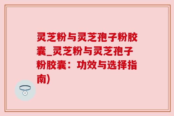 灵芝粉与灵芝孢子粉胶囊_灵芝粉与灵芝孢子粉胶囊：功效与选择指南)