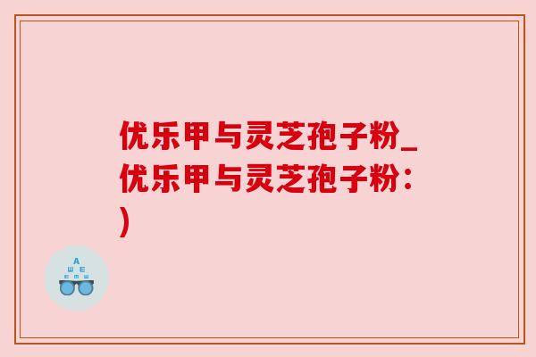 优乐甲与灵芝孢子粉_优乐甲与灵芝孢子粉：)