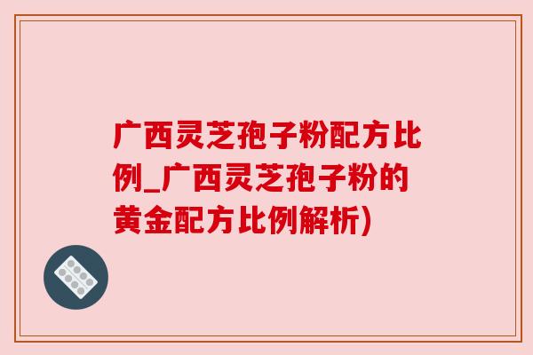 广西灵芝孢子粉配方比例_广西灵芝孢子粉的黄金配方比例解析)