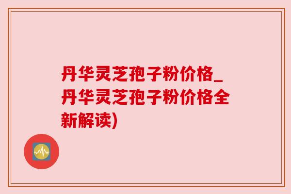 丹华灵芝孢子粉价格_丹华灵芝孢子粉价格全新解读) 丹华灵芝孢子粉价格_丹华灵芝孢子粉价格全新解读)