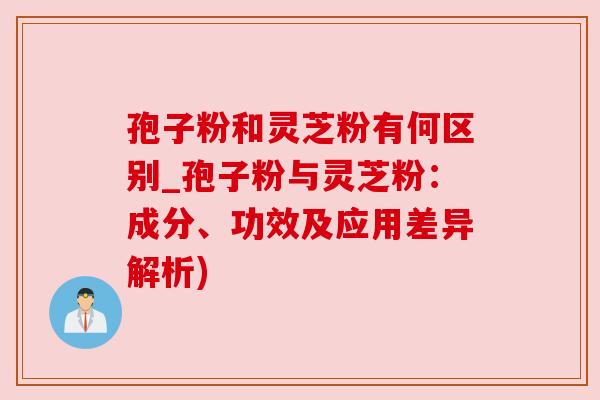 孢子粉和灵芝粉有何区别_孢子粉与灵芝粉:成分、功效及应用差异解析) 孢子粉和灵芝粉有何区别_孢子粉与灵芝粉:成分、功效及应用差异解析)