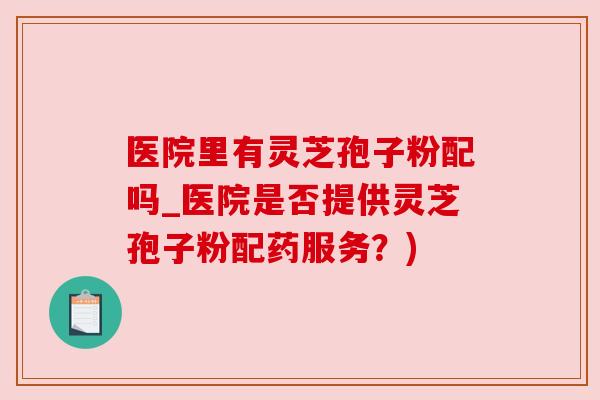 医院里有灵芝孢子粉配吗_医院是否提供灵芝孢子粉配药服务?) 医院里有灵芝孢子粉配吗_医院是否提供灵芝孢子粉配药服务?)