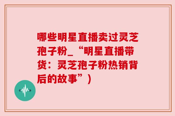 哪些明星直播卖过灵芝孢子粉_“明星直播带货：灵芝孢子粉热销背后的故事”)