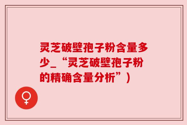 灵芝破壁孢子粉含量多少_“灵芝破壁孢子粉的精确含量分析”)