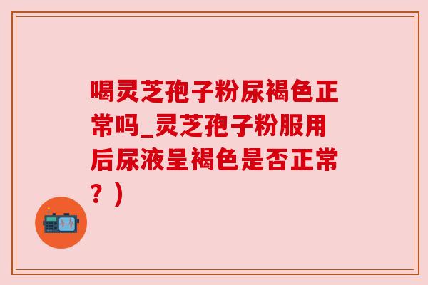 喝灵芝孢子粉尿褐色正常吗_灵芝孢子粉服用后尿液呈褐色是否正常？)