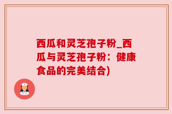 西瓜和灵芝孢子粉_西瓜与灵芝孢子粉:健康食品的完美结合) 西瓜和灵芝孢子粉_西瓜与灵芝孢子粉:健康食品的完美结合)
